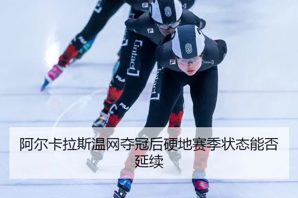 阿尔卡拉斯温网夺冠后硬地赛季状态能否延续